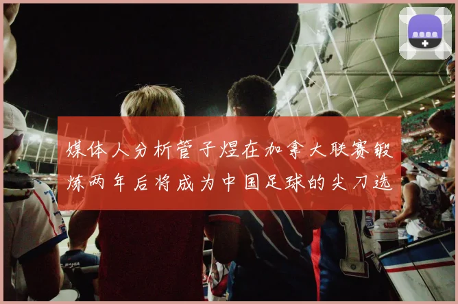 媒体人分析管子煜在加拿大联赛锻炼两年后将成为中国足球的尖刀选手