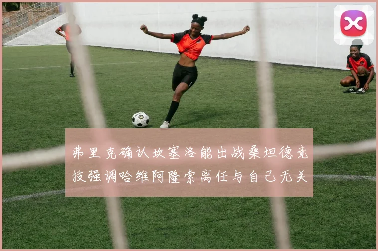 弗里克确认坎塞洛能出战桑坦德竞技强调哈维阿隆索离任与自己无关