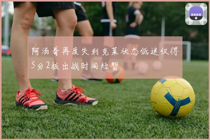 阿汤哥再度失利克莱状态低迷仅得5分2板出战时间短暂