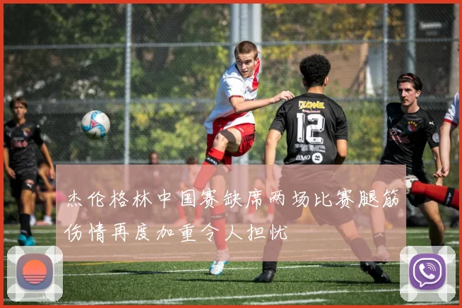 杰伦格林中国赛缺席两场比赛腿筋伤情再度加重令人担忧