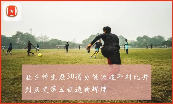 杜兰特生涯30得分场次追平科比并列历史第五创造新辉煌