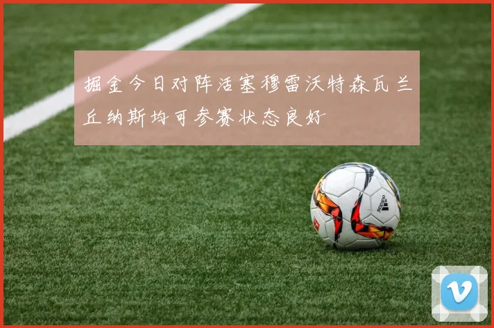 掘金今日对阵活塞穆雷沃特森瓦兰丘纳斯均可参赛状态良好