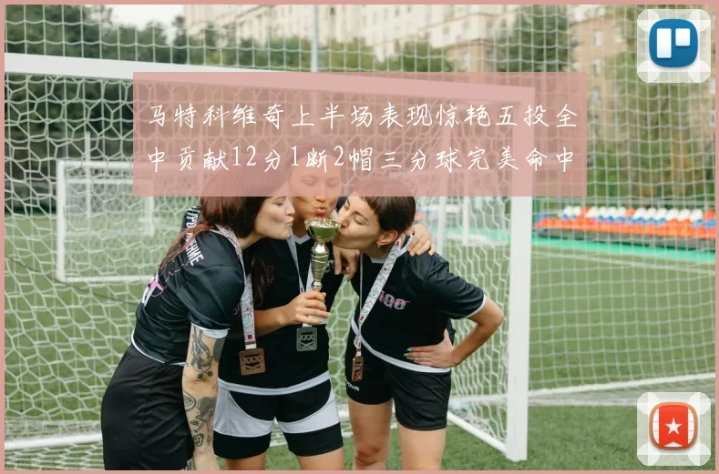 马特科维奇上半场表现惊艳五投全中贡献12分1断2帽三分球完美命中