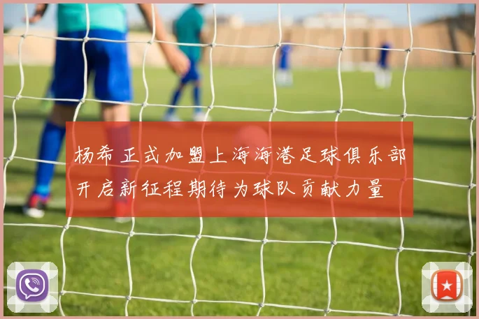 杨希正式加盟上海海港足球俱乐部开启新征程期待为球队贡献力量