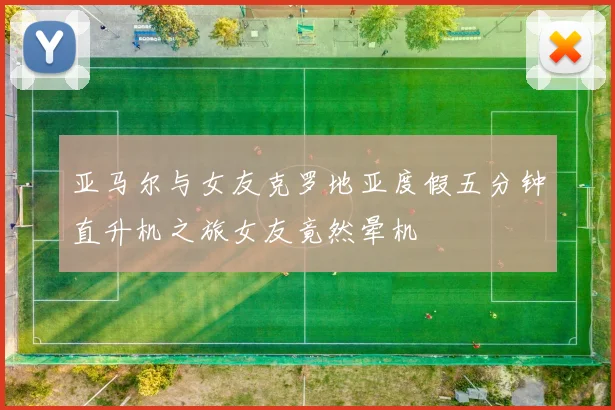 亚马尔与女友克罗地亚度假五分钟直升机之旅女友竟然晕机