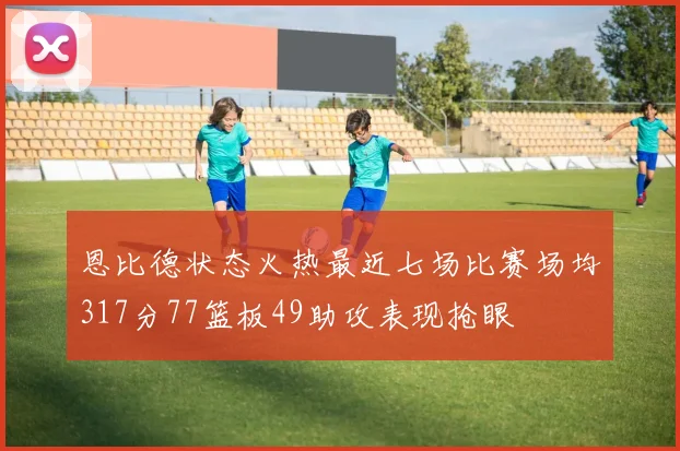 恩比德状态火热最近七场比赛场均317分77篮板49助攻表现抢眼