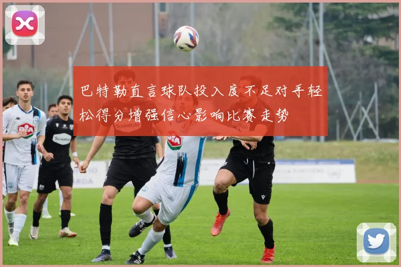巴特勒直言球队投入度不足对手轻松得分增强信心影响比赛走势