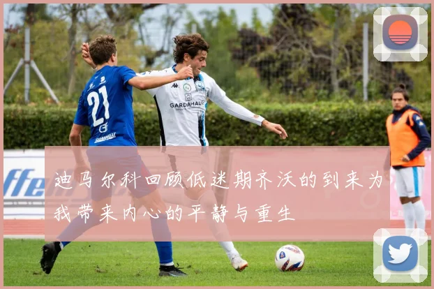 迪马尔科回顾低迷期齐沃的到来为我带来内心的平静与重生