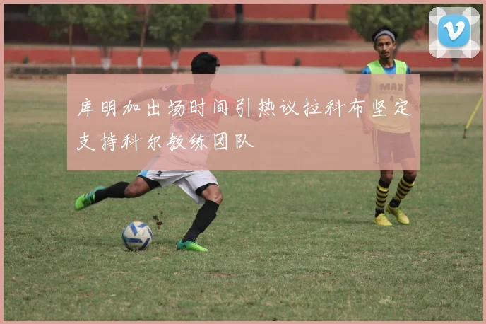 库明加出场时间引热议拉科布坚定支持科尔教练团队