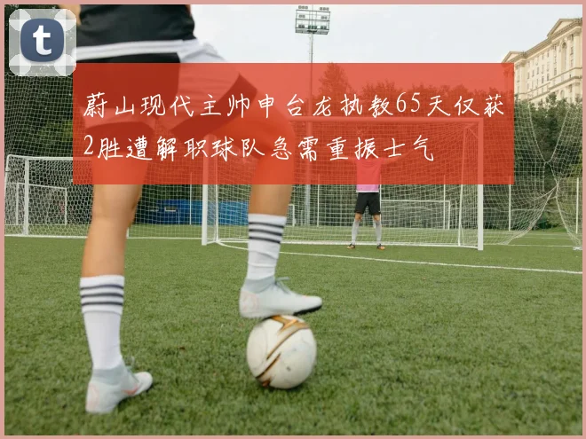 蔚山现代主帅申台龙执教65天仅获2胜遭解职球队急需重振士气