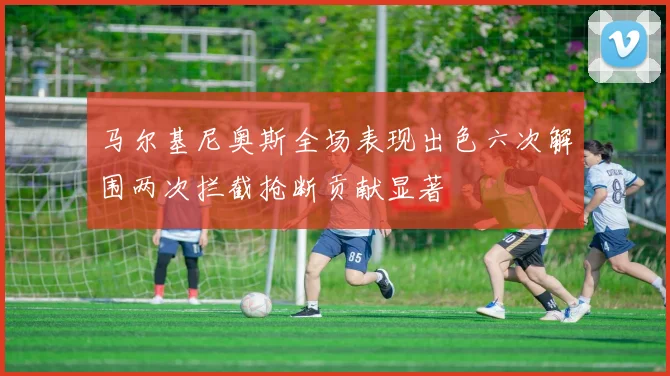 马尔基尼奥斯全场表现出色六次解围两次拦截抢断贡献显著