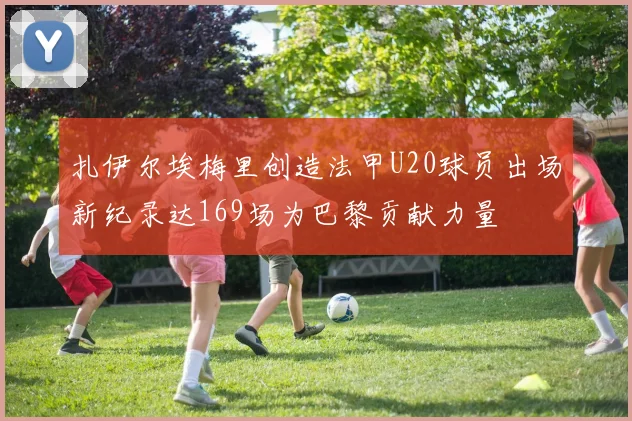 扎伊尔埃梅里创造法甲U20球员出场新纪录达169场为巴黎贡献力量