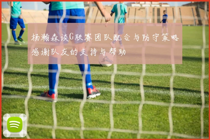 杨瀚森谈G联赛团队配合与防守策略感谢队友的支持与帮助