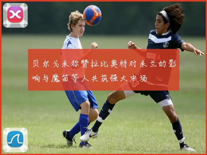 贝尔戈米称赞拉比奥特对米兰的影响与魔笛等人共筑强大中场