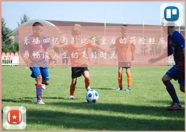 乐福回忆与科比夺金后的药检经历与畅谈人生的美好时光