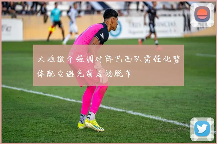 大迫敬介强调对阵巴西队需强化整体配合避免前后场脱节