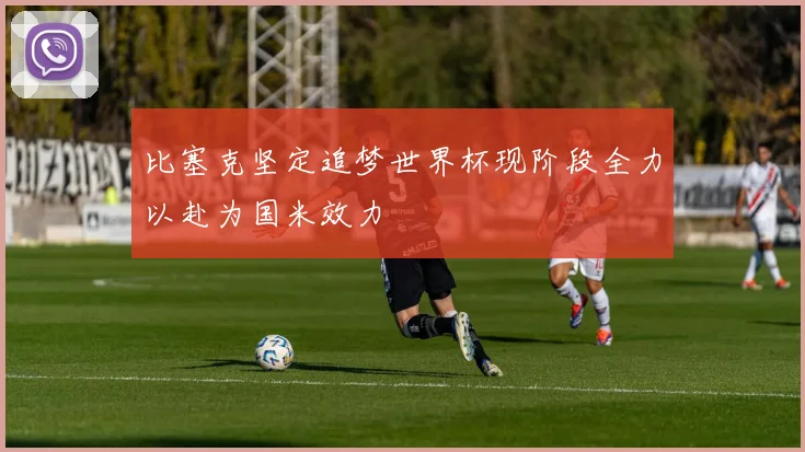 比塞克坚定追梦世界杯现阶段全力以赴为国米效力