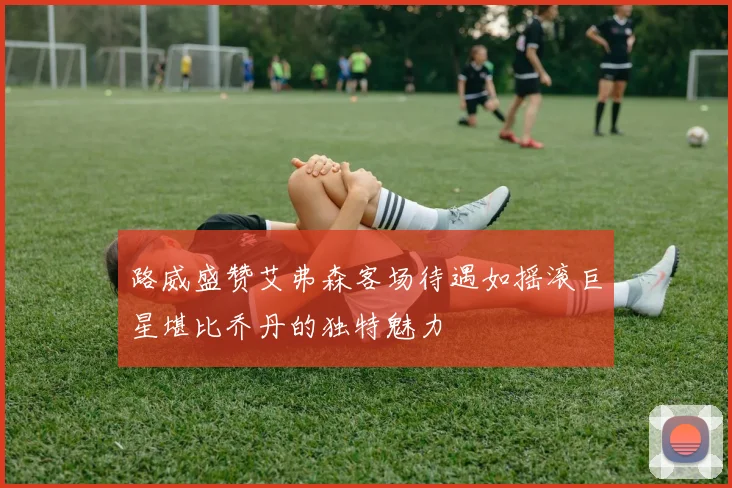 路威盛赞艾弗森客场待遇如摇滚巨星堪比乔丹的独特魅力