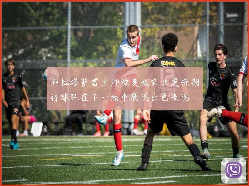 加拉塔萨雷主帅称曼城实力更强期待球队在下一轮中展现出色表现