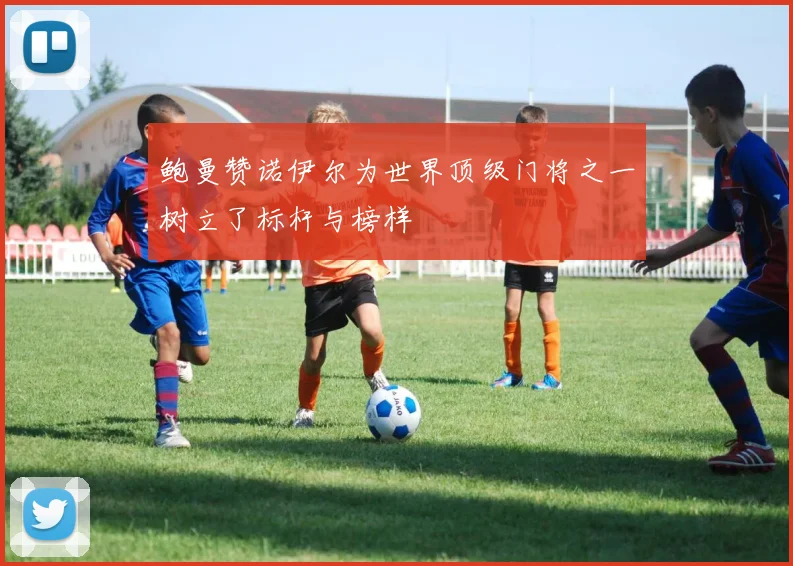 鲍曼赞诺伊尔为世界顶级门将之一树立了标杆与榜样