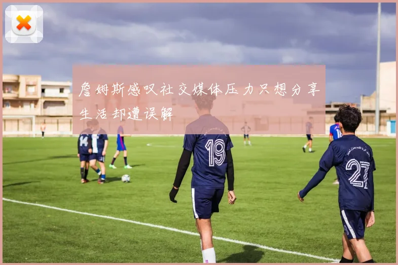 詹姆斯感叹社交媒体压力只想分享生活却遭误解