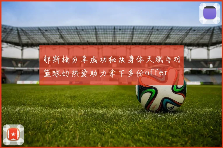 郇斯楠分享成功秘诀身体天赋与对篮球的热爱助力拿下多份offer