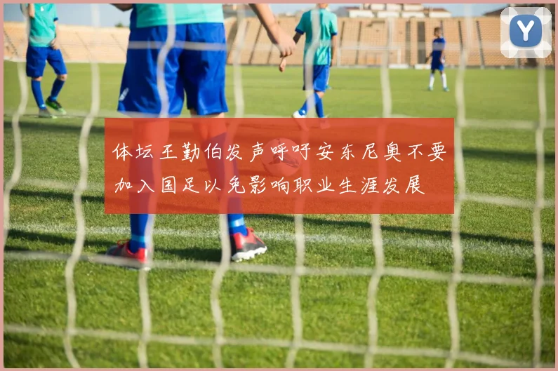 体坛王勤伯发声呼吁安东尼奥不要加入国足以免影响职业生涯发展