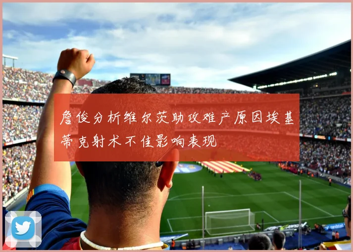 詹俊分析维尔茨助攻难产原因埃基蒂克射术不佳影响表现