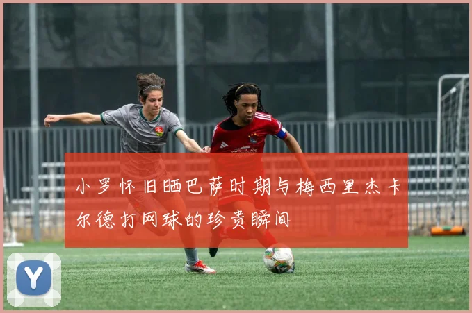 小罗怀旧晒巴萨时期与梅西里杰卡尔德打网球的珍贵瞬间