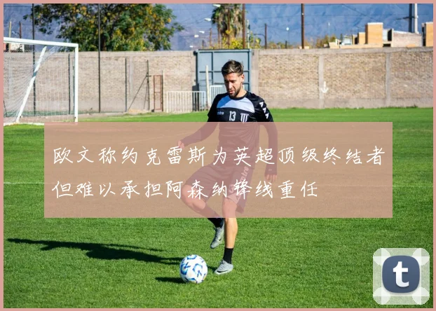 欧文称约克雷斯为英超顶级终结者但难以承担阿森纳锋线重任